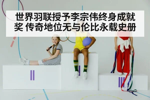 世界羽联授予李宗伟终身成就奖 传奇地位无与伦比永载史册